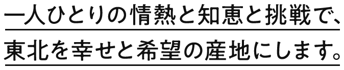 一人ひとりの情熱と知恵と挑戦で、東北を幸せと希望の産地にします
