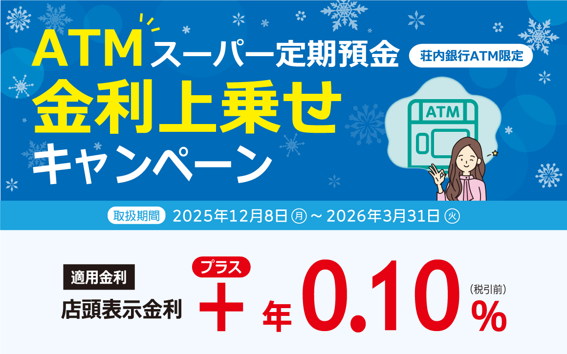 荘内銀行ATM限定 ATMスーパー定期預金 金利上乗せキャンペーン　適用金利：店頭表示金利＋年0.10％（税引前）