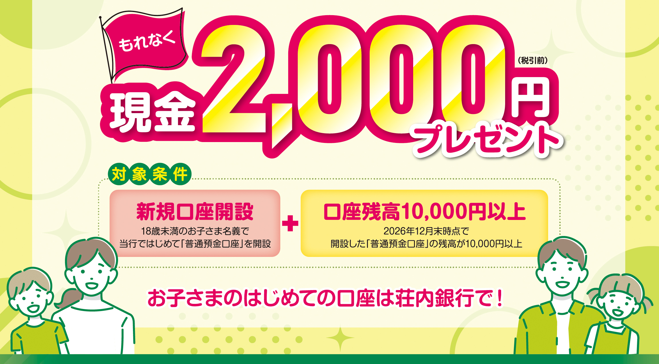 対象条件を満たされた方にもれなく現金2,000円（税引前）プレゼント　お子さまのはじめての口座は荘内銀行で！