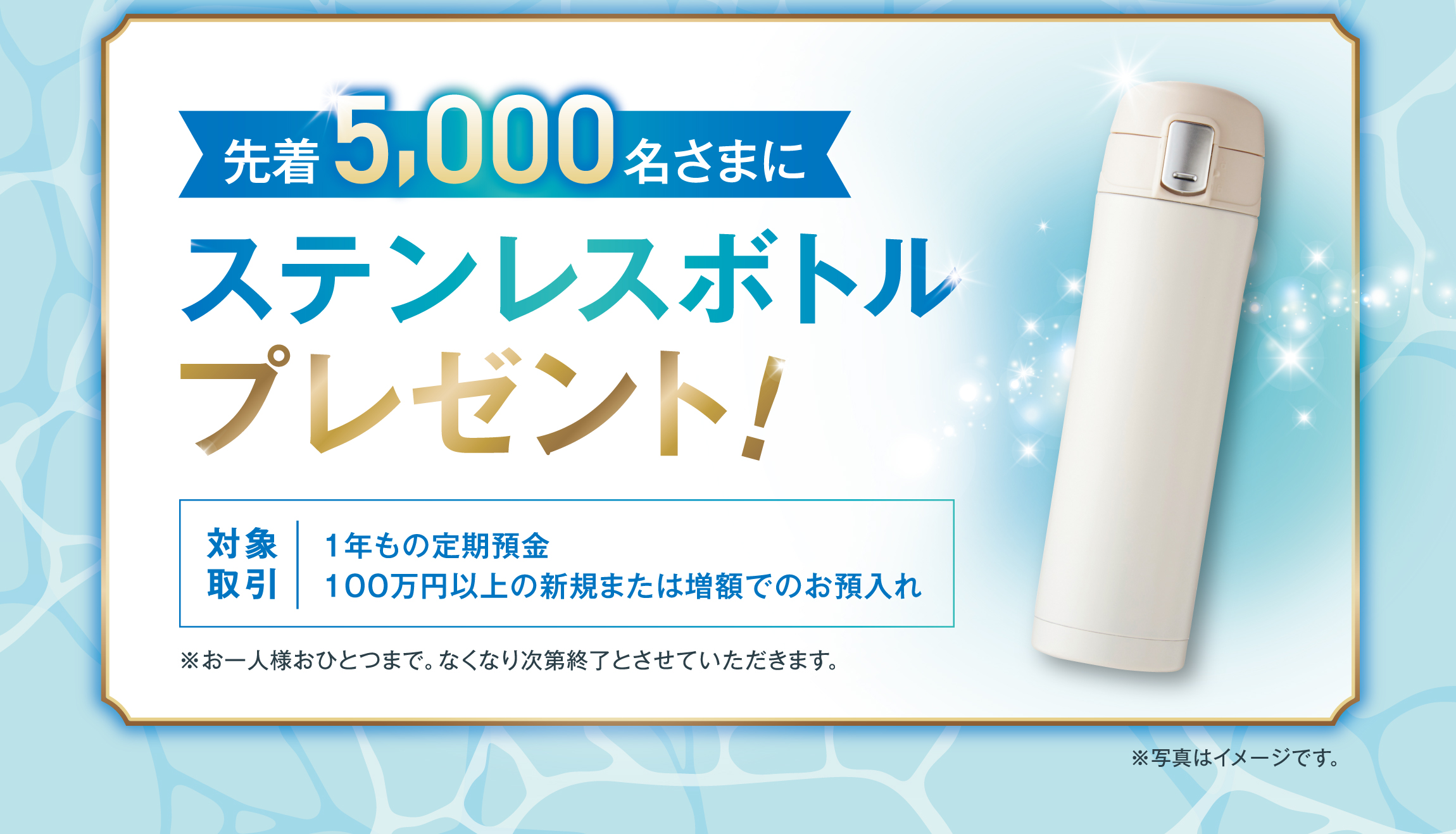 1年もの定期預金を100万円以上新規または増額でお預入れされた先着5,000名さまに「ステンレスボトル」プレゼント！