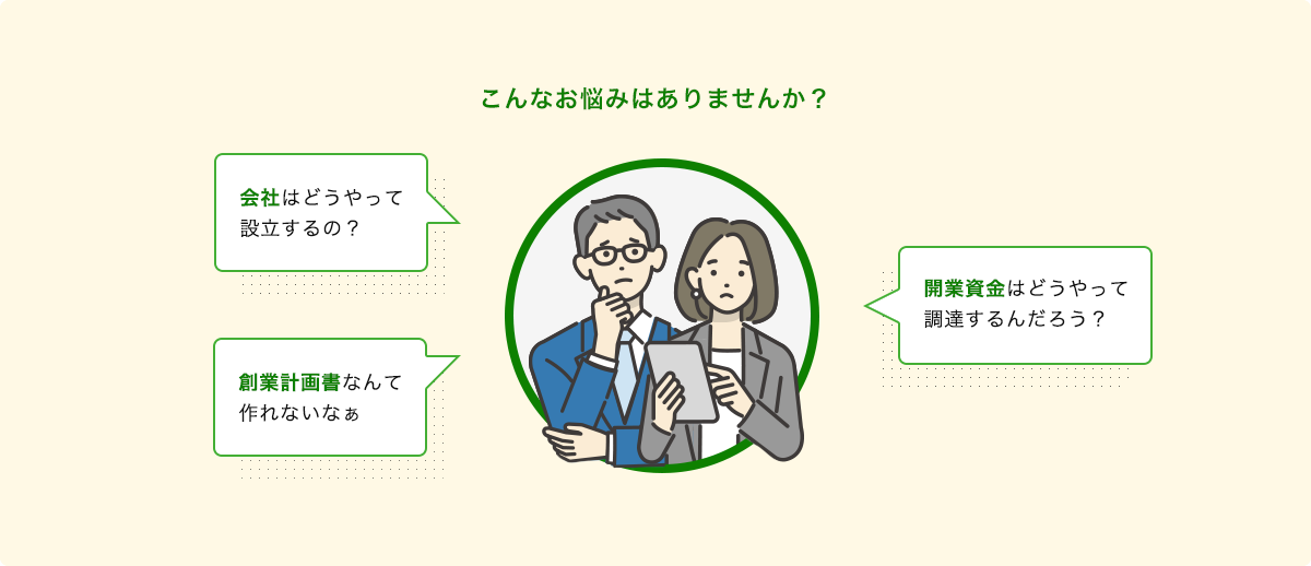 こんなお悩みはありませんか?会社はどうやって設立するの?創業計画書なんて作れないなぁ…。開業資金はどうやって調達するんだろう?