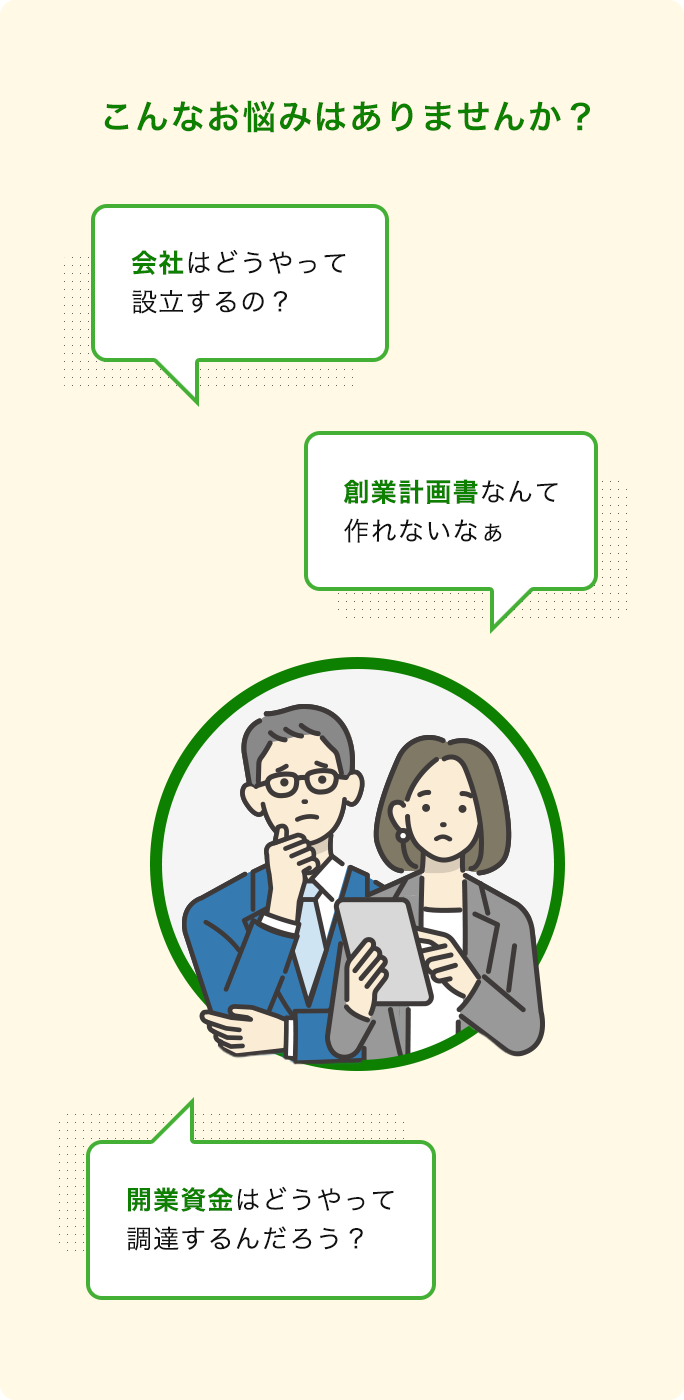 こんなお悩みはありませんか?会社はどうやって設立するの?創業計画書なんて作れないなぁ…。開業資金はどうやって調達するんだろう?