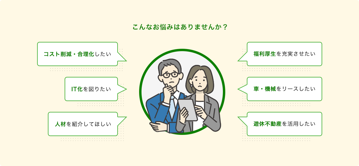 こんなお悩みはありませんか?コスト削減・合理化したい。IT化を図りたい。人材を紹介してほしい。福利厚生を充実させたい。車・機械をリースしたい。遊休不動産を活用したい。