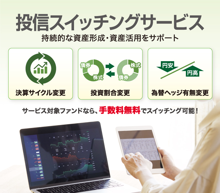 投信スイッチングサービスのイメージ。持続的な資産形成・資産活用をサポート。決算サイクル変更、投資割合変更、為替ヘッジ有無変更など、サービス対象ファンドなら、手数料無料でスイッチング可能！
